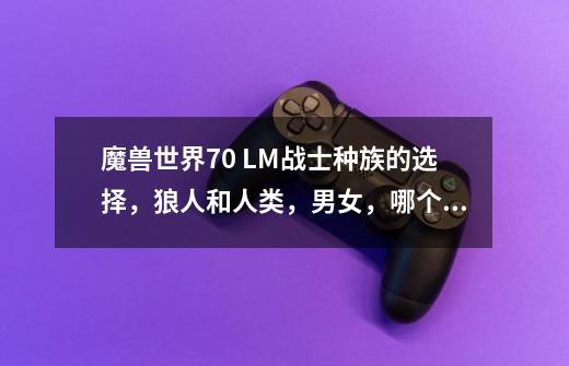 魔兽世界7.0 LM战士种族的选择,狼人和人类,男女,哪个好,包括动作和主要倾向PVP-第1张-游戏信息-龙启网