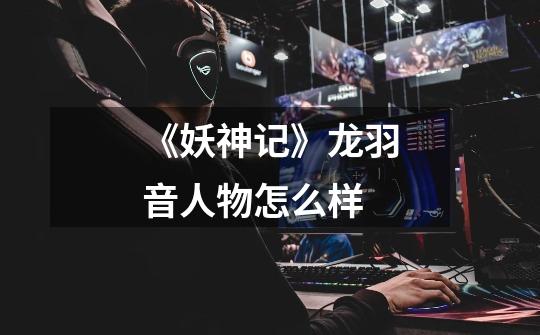《妖神记》龙羽音人物怎么样-第1张-游戏信息-龙启网