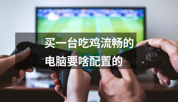买一台吃鸡流畅的电脑要啥配置的-第1张-游戏信息-龙启网