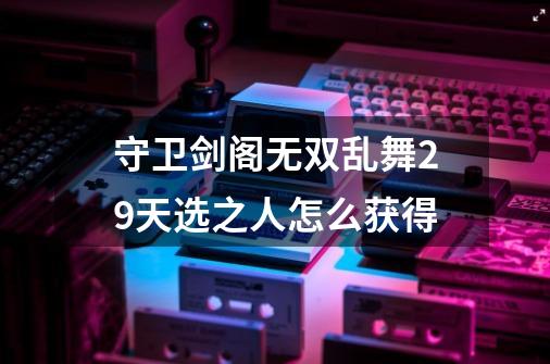 守卫剑阁无双乱舞2.9天选之人怎么获得-第1张-游戏信息-龙启网