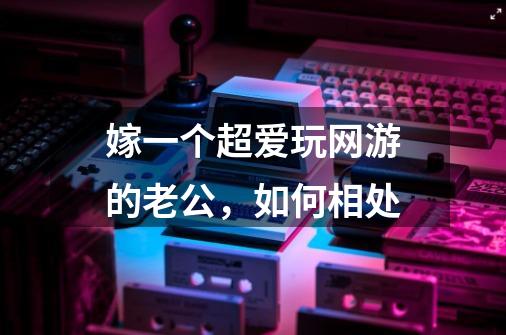 嫁一个超爱玩网游的老公,如何相处-第1张-游戏信息-龙启网