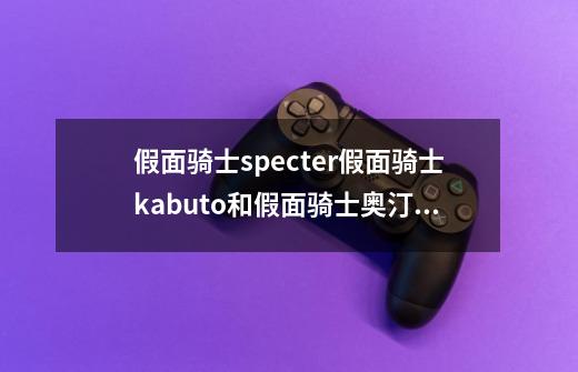 假面骑士specter假面骑士kabuto和假面骑士奥汀谁的妹控属性更强大-第1张-游戏信息-龙启网