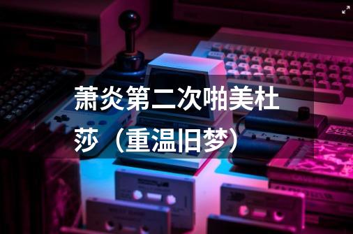 萧炎第二次啪美杜莎(重温旧梦)-第1张-游戏信息-龙启网