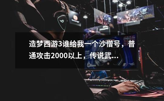 造梦西游3谁给我一个沙僧号，普通攻击2000以上，传说武器，我拿80的唐僧换，普通攻击2267，-第1张-游戏信息-龙启网