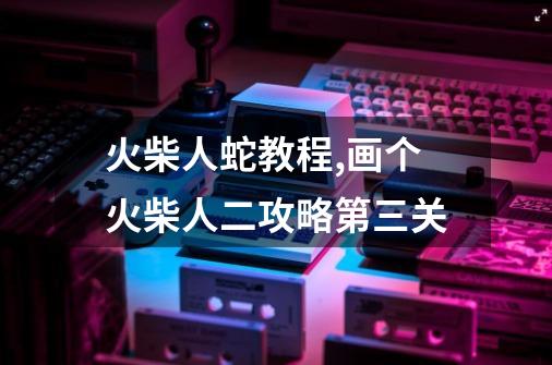火柴人蛇教程,画个火柴人二攻略第三关-第1张-游戏信息-龙启网