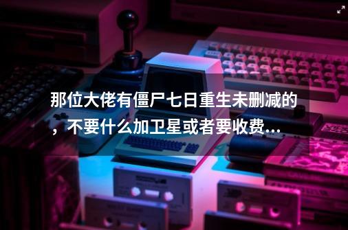 那位大佬有僵尸七日重生未删减的，不要什么加卫星或者要收费的就不要来了。百度云迅雷都行。谢谢大佬了。-第1张-游戏信息-龙启网