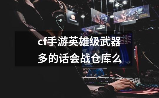 cf手游英雄级武器多的话会战仓库么-第1张-游戏信息-龙启网