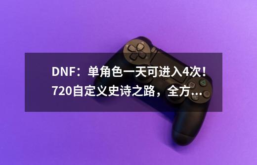 DNF:单角色一天可进入4次!7.20自定义史诗之路,全方位解析-第1张-游戏信息-龙启网