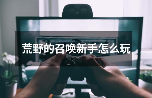 荒野的召唤新手怎么玩-第1张-游戏信息-龙启网