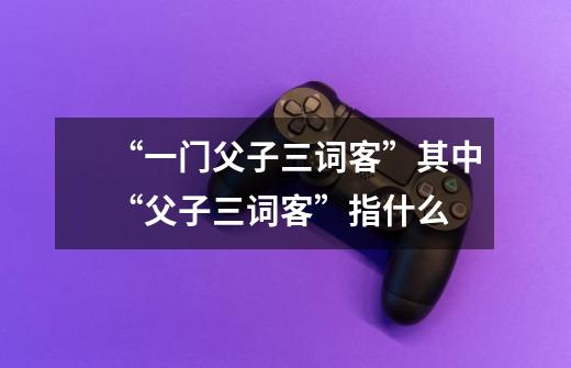 “一门父子三词客”其中“父子三词客”指什么-第1张-游戏信息-龙启网