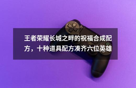 王者荣耀长城之畔的祝福合成配方,十种道具配方凑齐六位英雄-第1张-游戏信息-龙启网