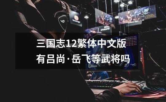 三国志12繁体中文版有吕尚·岳飞等武将吗-第1张-游戏信息-龙启网