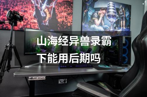 山海经异兽录霸下能用后期吗-第1张-游戏信息-龙启网