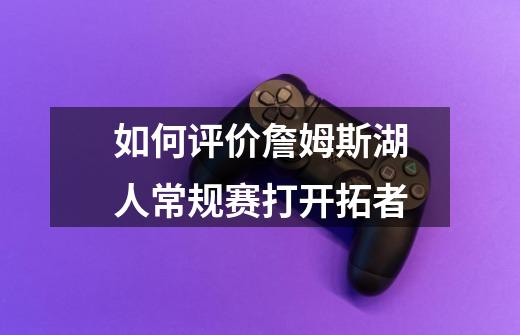 如何评价詹姆斯湖人常规赛打开拓者-第1张-游戏信息-龙启网