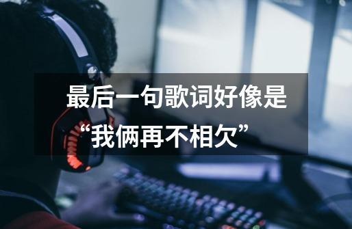 最后一句歌词好像是“我俩再不相欠”-第1张-游戏信息-龙启网