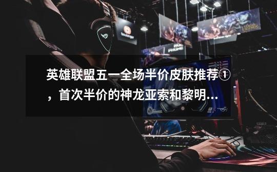 英雄联盟五一全场半价皮肤推荐①,首次半价的神龙亚索和黎明永恩-第1张-游戏信息-龙启网