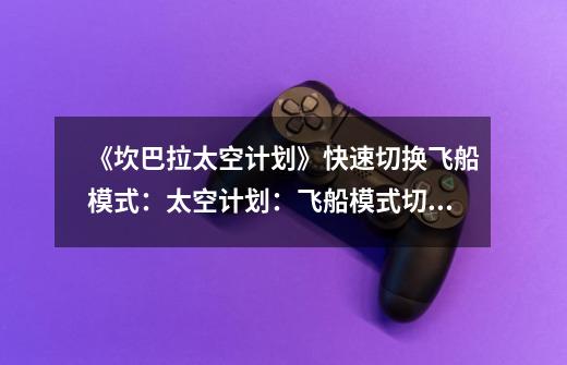 《坎巴拉太空计划》快速切换飞船模式:太空计划:飞船模式切换快速实现-第1张-游戏信息-龙启网