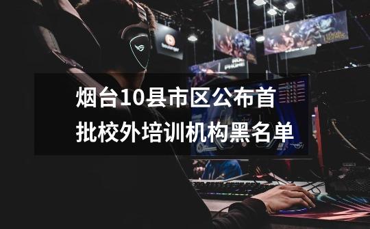 烟台10县市区公布首批校外培训机构黑名单-第1张-游戏信息-龙启网