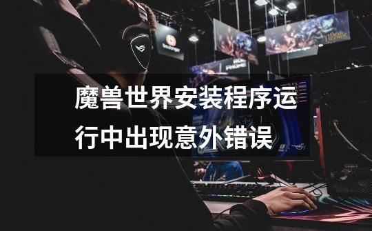 魔兽世界安装程序运行中出现意外错误-第1张-游戏信息-龙启网