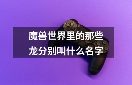 魔兽世界里的那些龙分别叫什么名字-第1张-游戏信息-龙启网