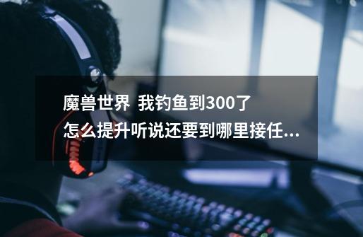 魔兽世界 我钓鱼到300了 怎么提升听说还要到哪里接任务成为大师级钓鱼师-第1张-游戏信息-龙启网