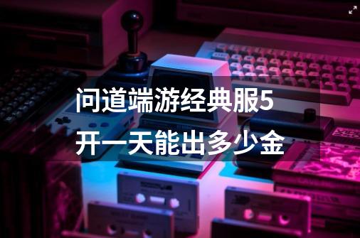 问道端游经典服5开一天能出多少金-第1张-游戏信息-龙启网