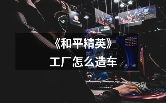 《和平精英》工厂怎么造车-第1张-游戏信息-龙启网