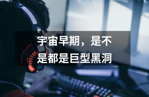 宇宙早期,是不是都是巨型黑洞-第1张-游戏信息-龙启网