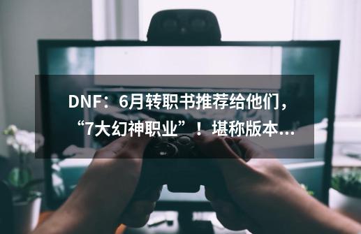DNF:6月转职书推荐给他们,“7大幻神职业”!堪称版本答案-第1张-游戏信息-龙启网