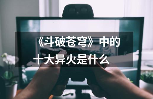 《斗破苍穹》中的十大异火是什么-第1张-游戏信息-龙启网