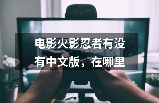 电影火影忍者有没有中文版,在哪里-第1张-游戏信息-龙启网