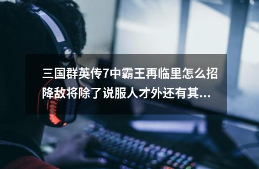 三国群英传7中霸王再临里怎么招降敌将除了说服人才外还有其他办法吗-第1张-游戏信息-龙启网