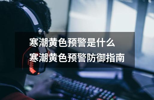 寒潮黄色预警是什么 寒潮黄色预警防御指南-第1张-游戏信息-龙启网