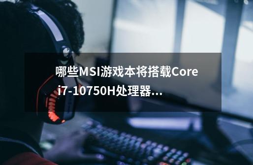 哪些MSI游戏本将搭载Core i7-10750H处理器对抗AMD Ryzen 7 4800HS-第1张-游戏信息-龙启网