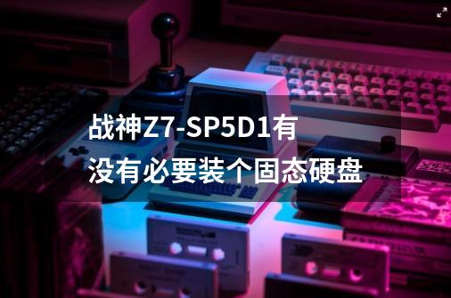 战神Z7-SP5D1有没有必要装个固态硬盘-第1张-游戏信息-龙启网