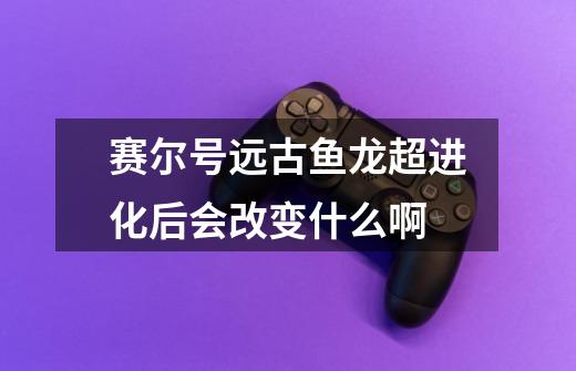赛尔号远古鱼龙超进化后会改变什么啊-第1张-游戏信息-龙启网