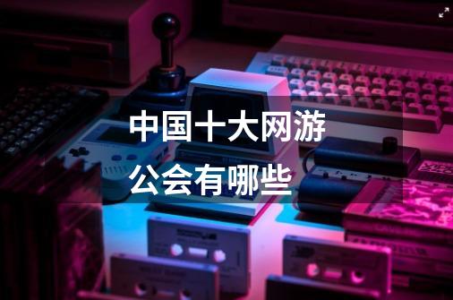 中国十大网游公会有哪些-第1张-游戏信息-龙启网