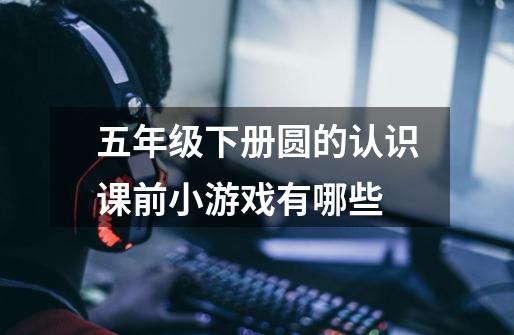 五年级下册圆的认识课前小游戏有哪些-第1张-游戏信息-龙启网