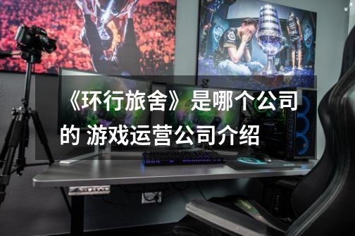 《环行旅舍》是哪个公司的 游戏运营公司介绍-第1张-游戏信息-龙启网