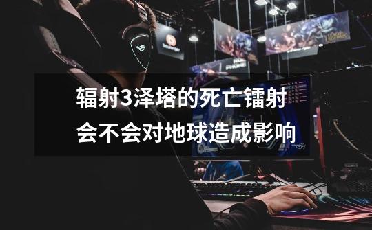 辐射3泽塔的死亡镭射会不会对地球造成影响-第1张-游戏信息-龙启网
