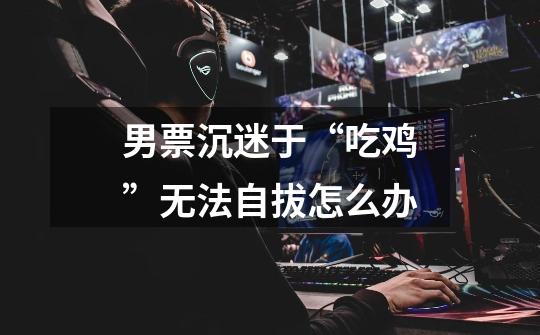 男票沉迷于“吃鸡”无法自拔怎么办-第1张-游戏信息-龙启网