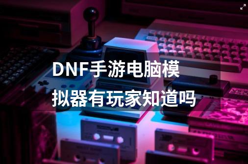 DNF手游电脑模拟器有玩家知道吗-第1张-游戏信息-龙启网