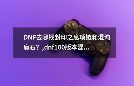 DNF去哪找封印之息项链和混沌魔石?,dnf100版本混沌魔石什么用-第1张-游戏信息-龙启网