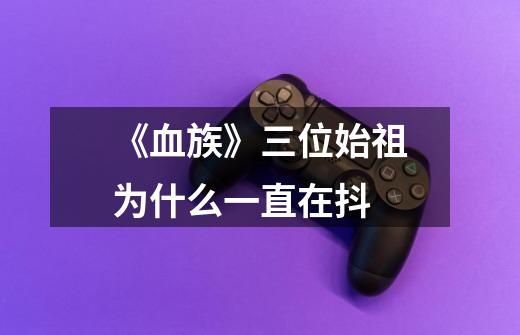 《血族》三位始祖为什么一直在抖-第1张-游戏信息-龙启网