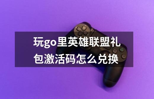 玩go里英雄联盟礼包激活码怎么兑换-第1张-游戏信息-龙启网