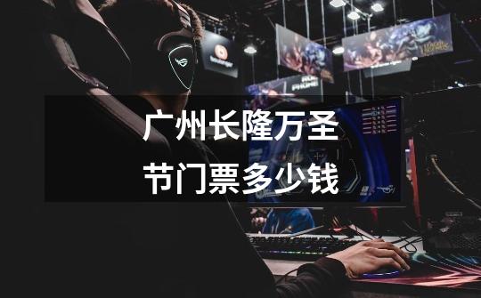 广州长隆万圣节门票多少钱-第1张-游戏信息-龙启网