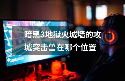 暗黑3地狱火城墙的攻城突击兽在哪个位置-第1张-游戏信息-龙启网