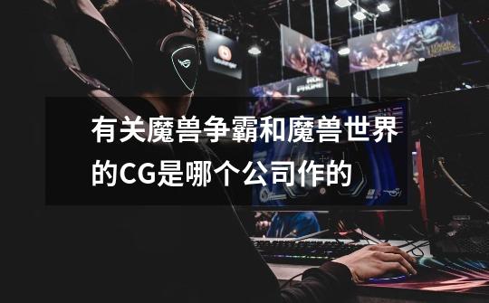 有关魔兽争霸和魔兽世界的CG是哪个公司作的-第1张-游戏信息-龙启网