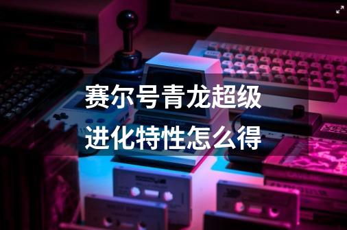 赛尔号青龙超级进化特性怎么得-第1张-游戏信息-龙启网