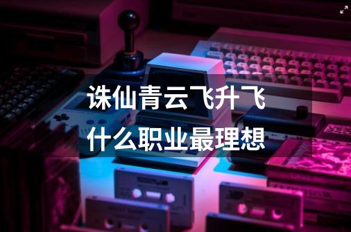 诛仙青云飞升飞什么职业最理想-第1张-游戏信息-龙启网